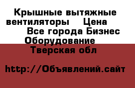 Крышные вытяжные вентиляторы  › Цена ­ 12 000 - Все города Бизнес » Оборудование   . Тверская обл.